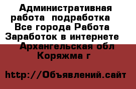 Административная работа (подработка) - Все города Работа » Заработок в интернете   . Архангельская обл.,Коряжма г.